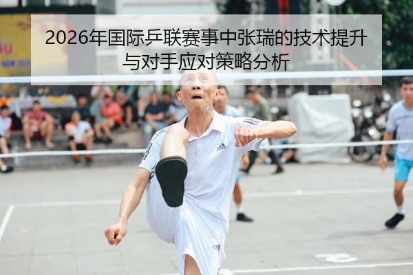 2026年国际乒联赛事中张瑞的技术提升与对手应对策略分析