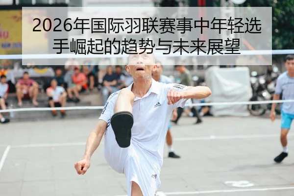 2026年国际羽联赛事中年轻选手崛起的趋势与未来展望
