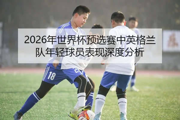 2026年世界杯预选赛中英格兰队年轻球员表现深度分析