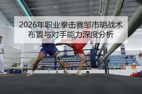 2026年职业拳击赛邹市明战术布置与对手能力深度分析